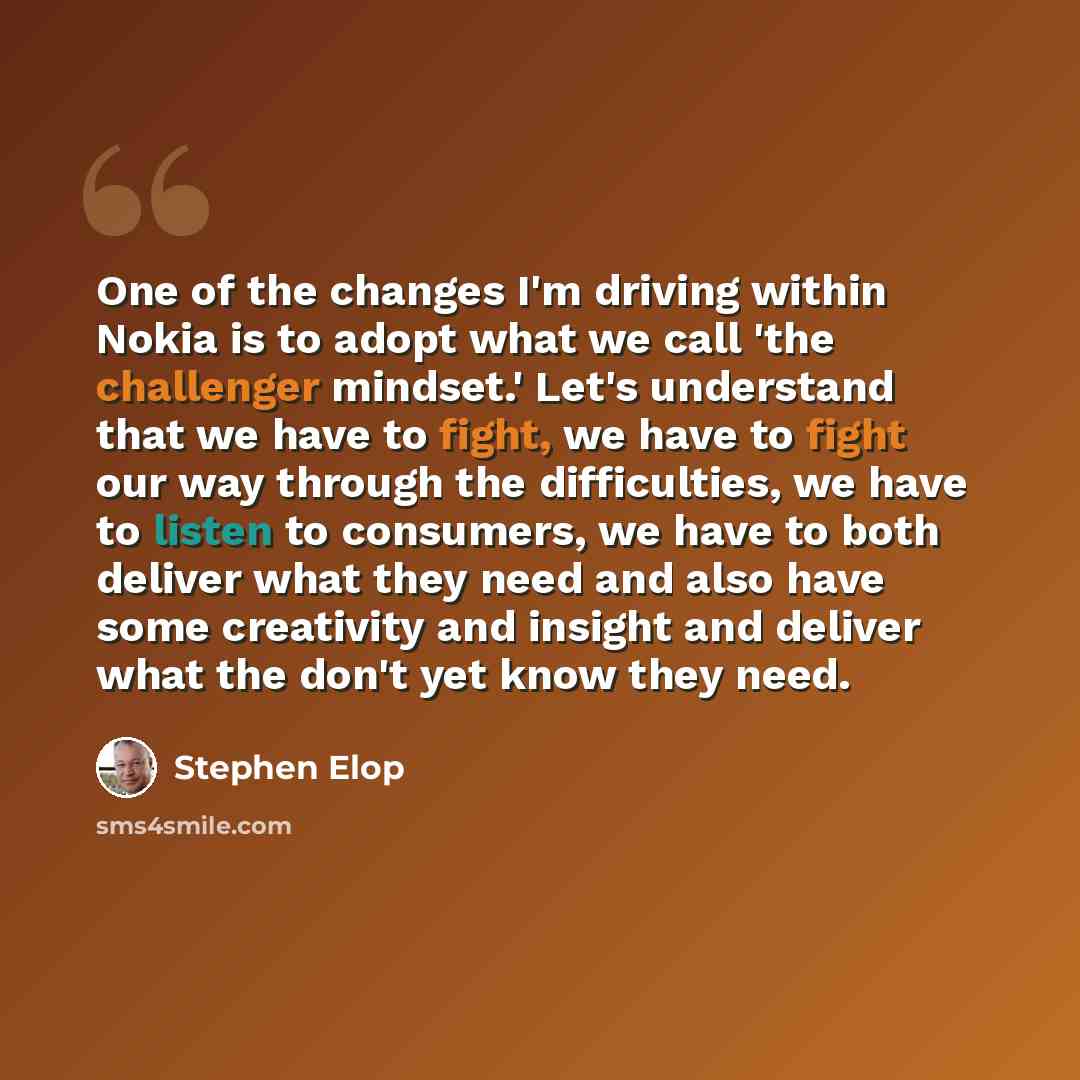 “One of the changes I'm driving within Nokia is to adopt what we call 'the challenger mindset.' Let's understand that we have to fight, we have to fight our way through the difficulties, we have to listen to consumers, we have to both deliver what they need and also have some creativity and insight…” quote by Stephen Elop