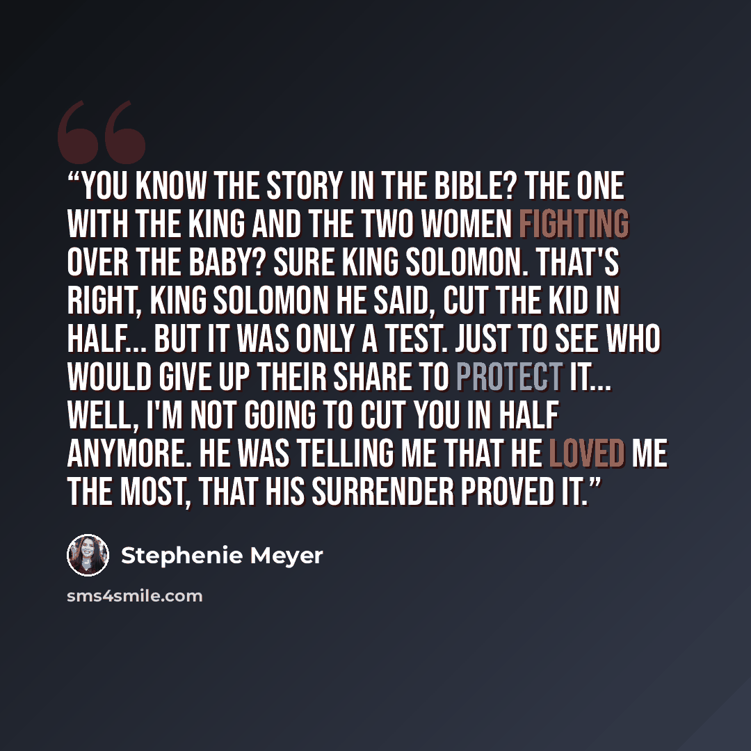 “You know the story in the bible? The one with the king and the two women fighting over the baby? Sure King Solomon. That's right, king solomon he said, cut the kid in half... but it was only a test. Just to see who would give up their share to protect it... Well, I'm not going to cut you in half…” quote by Stephenie Meyer