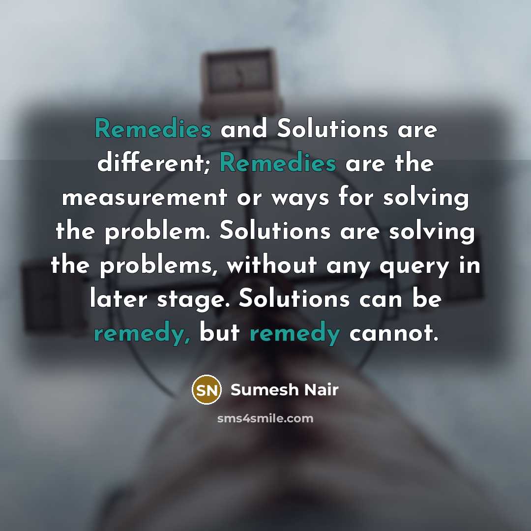 “Remedies and Solutions are different; Remedies are the measurement or ways for solving the problem. Solutions are solving the problems, without any query in later stage. Solutions can be remedy, but remedy cannot.” quote by Sumesh Nair