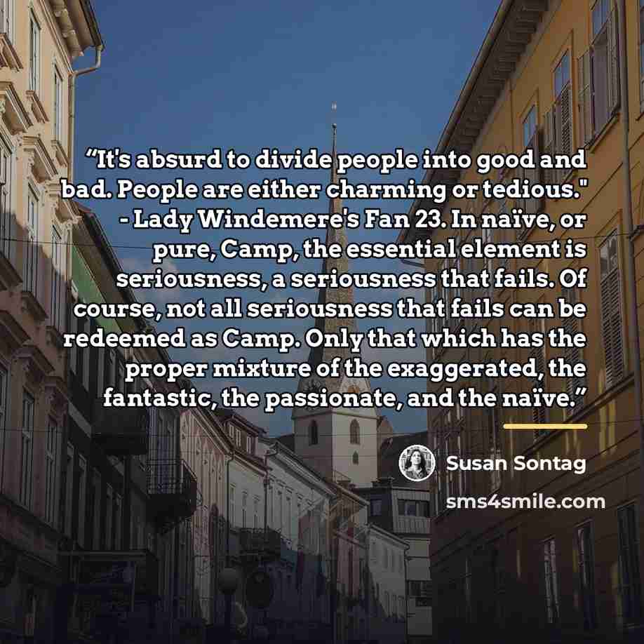 “It's absurd to divide people into good and bad. People are either charming or tedious." - Lady Windemere's Fan 23. In naïve, or pure, Camp, the essential element is seriousness, a seriousness that fails. Of course, not all seriousness that fails can be redeemed as Camp. Only that which has the…” quote by Susan Sontag