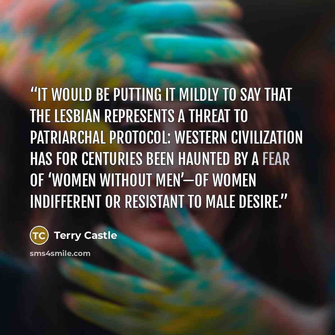 “It would be putting it mildly to say that the lesbian represents a threat to patriarchal protocol: Western civilization has for centuries been haunted by a fear of ‘women without men’—of women indifferent or resistant to male desire.” quote by Terry Castle