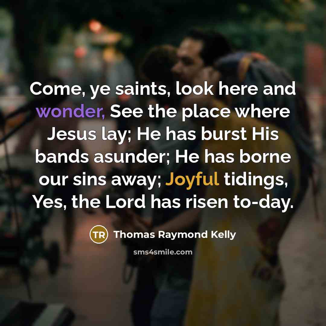 “Come, ye saints, look here and wonder, See the place where Jesus lay; He has burst His bands asunder; He has borne our sins away; Joyful tidings, Yes, the Lord has risen to-day.” quote by Thomas Raymond Kelly