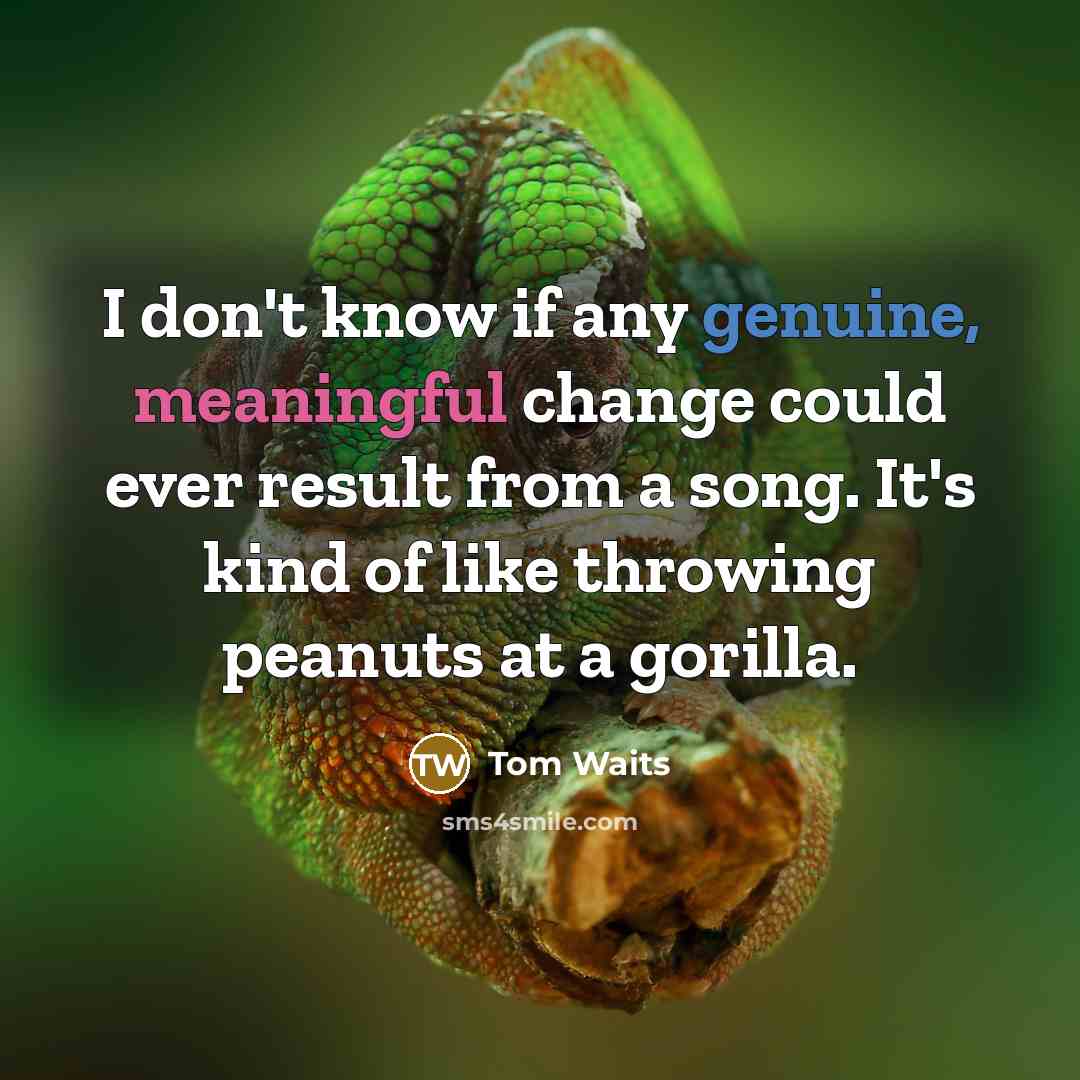 “I don't know if any genuine, meaningful change could ever result from a song. It's kind of like throwing peanuts at a gorilla.” quote by Tom Waits