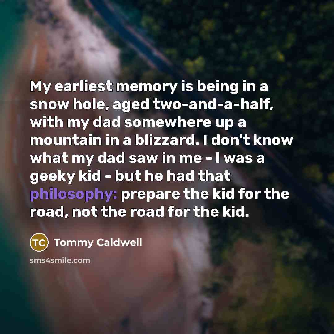 “My earliest memory is being in a snow hole, aged two-and-a-half, with my dad somewhere up a mountain in a blizzard. I don't know what my dad saw in me - I was a geeky kid - but he had that philosophy: prepare the kid for the road, not the road for the kid.” quote by Tommy Caldwell