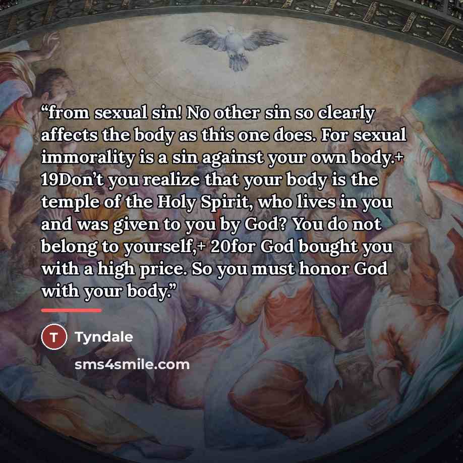 “from sexual sin! No other sin so clearly affects the body as this one does. For sexual immorality is a sin against your own body.+ 19Don’t you realize that your body is the temple of the Holy Spirit, who lives in you and was given to you by God? You do not belong to yourself,+ 20for God bought you…” quote by Tyndale