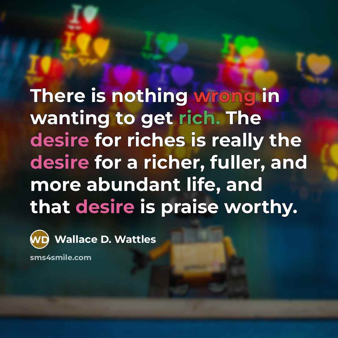 “There is nothing wrong in wanting to get rich. The desire for riches is really the desire for a richer, fuller, and more abundant life, and that desire is praise worthy.” quote by Wallace D. Wattles