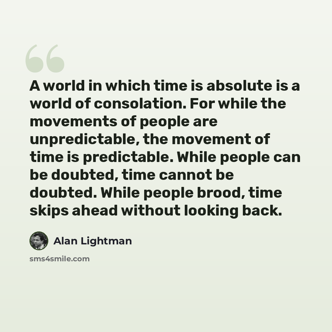 “A world in which time is absolute is a world of consolation. For while the movements of people are unpredictable, the movement of time is predictable. While people can be doubted, time cannot be doubted. While people brood, time skips ahead without looking back.” quote by Alan Lightman