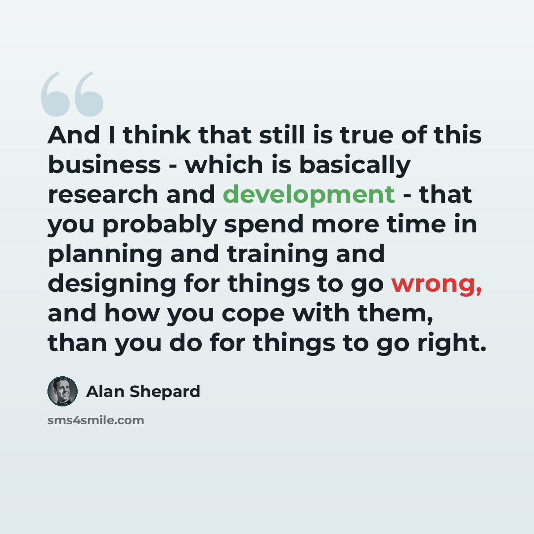 “And I think that still is true of this business - which is basically research and development - that you probably spend more time in planning and training and designing for things to go wrong, and how you cope with them, than you do for things to go right.” quote by Alan Shepard