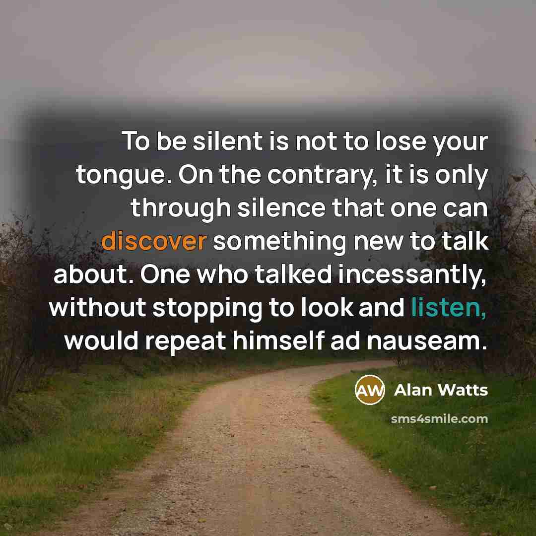 “To be silent is not to lose your tongue. On the contrary, it is only through silence that one can discover something new to talk about. One who talked incessantly, without stopping to look and listen, would repeat himself ad nauseam.” quote by Alan Watts
