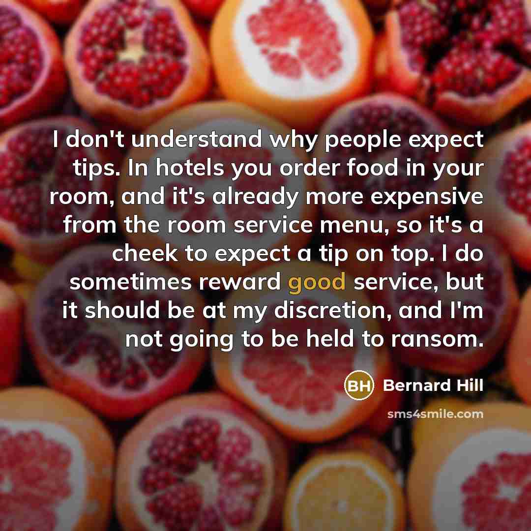 “I don't understand why people expect tips. In hotels you order food in your room, and it's already more expensive from the room service menu, so it's a cheek to expect a tip on top. I do sometimes reward good service, but it should be at my discretion, and I'm not going to be held to ransom.” quote by Bernard Hill