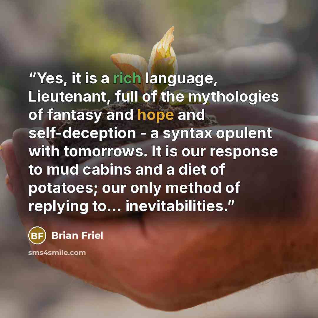 “Yes, it is a rich language, Lieutenant, full of the mythologies of fantasy and hope and self-deception - a syntax opulent with tomorrows. It is our response to mud cabins and a diet of potatoes; our only method of replying to... inevitabilities.” quote by Brian Friel
