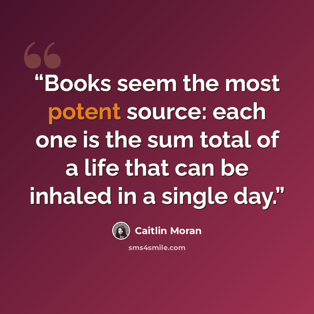 “Books seem the most potent source: each one is the sum total of a life that can be inhaled in a single day.” quote by Caitlin Moran