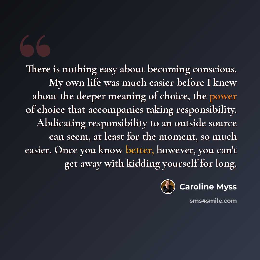 “There is nothing easy about becoming conscious. My own life was much easier before I knew about the deeper meaning of choice, the power of choice that accompanies taking responsibility. Abdicating responsibility to an outside source can seem, at least for the moment, so much easier. Once you know…” quote by Caroline Myss