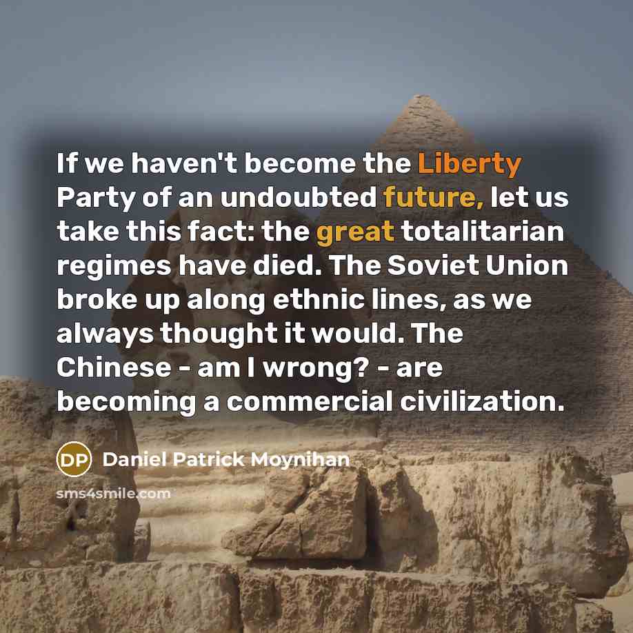 “If we haven't become the Liberty Party of an undoubted future, let us take this fact: the great totalitarian regimes have died. The Soviet Union broke up along ethnic lines, as we always thought it would. The Chinese - am I wrong? - are becoming a commercial civilization.” quote by Daniel Patrick Moynihan