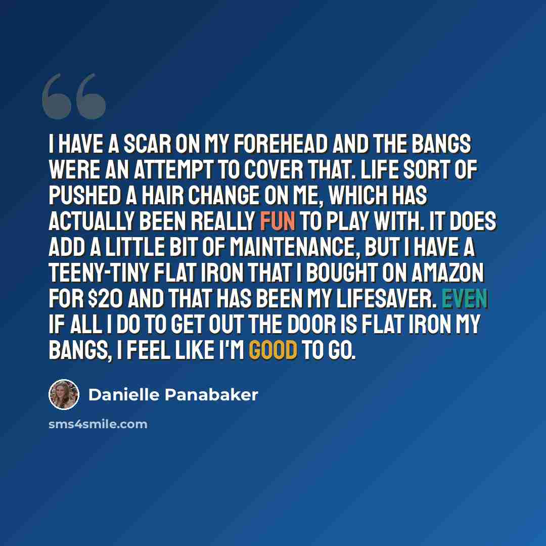 “I have a scar on my forehead and the bangs were an attempt to cover that. Life sort of pushed a hair change on me, which has actually been really fun to play with. It does add a little bit of maintenance, but I have a teeny-tiny flat iron that I bought on Amazon for $20 and that has been my…” quote by Danielle Panabaker