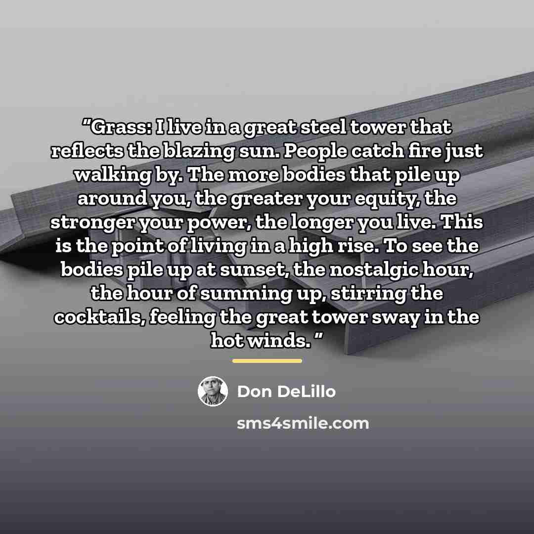 “Grass: I live in a great steel tower that reflects the blazing sun. People catch fire just walking by. The more bodies that pile up around you, the greater your equity, the stronger your power, the longer you live. This is the point of living in a high rise. To see the bodies pile up at sunset…” quote by Don DeLillo