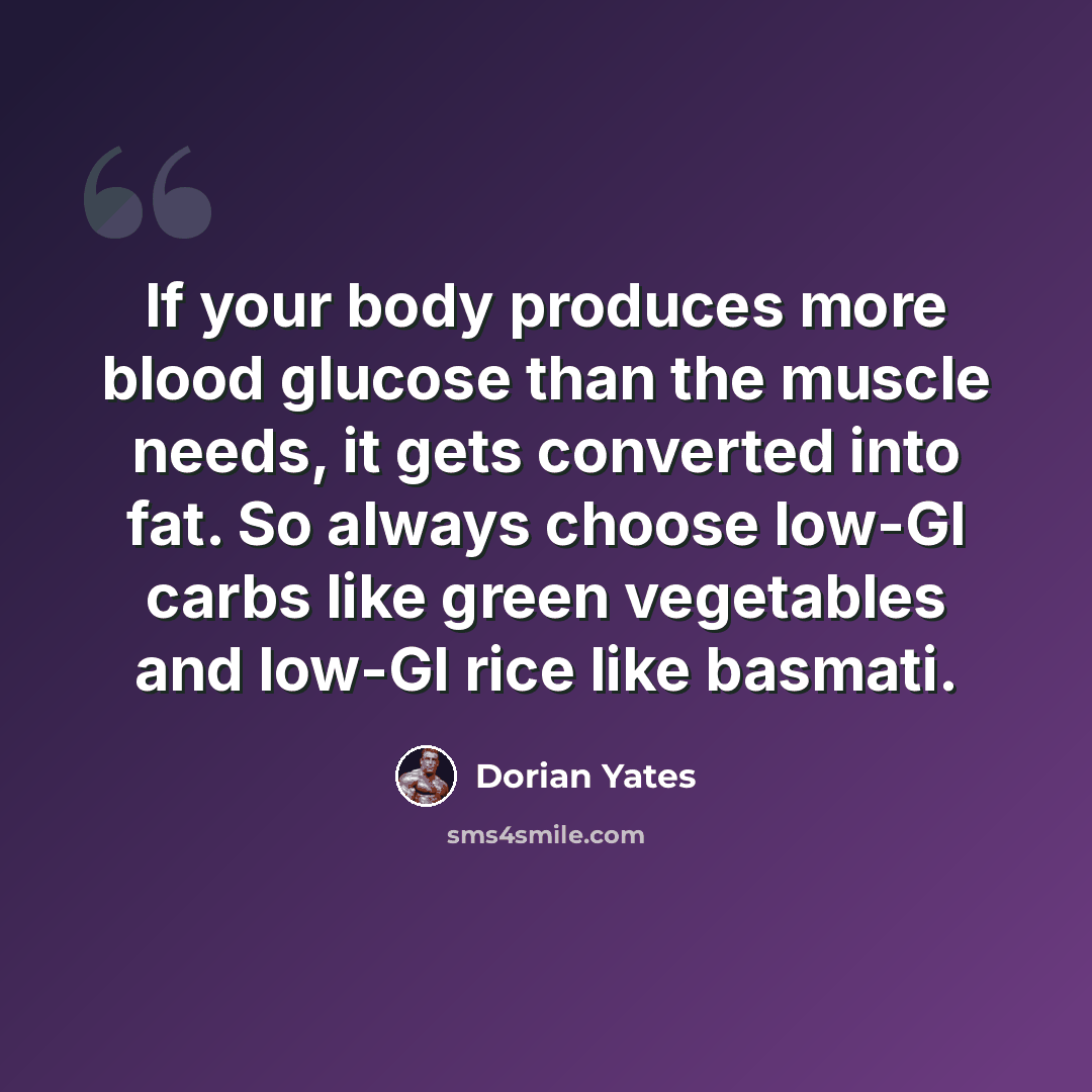 “If your body produces more blood glucose than the muscle needs, it gets converted into fat. So always choose low-GI carbs like green vegetables and low-GI rice like basmati.” quote by Dorian Yates