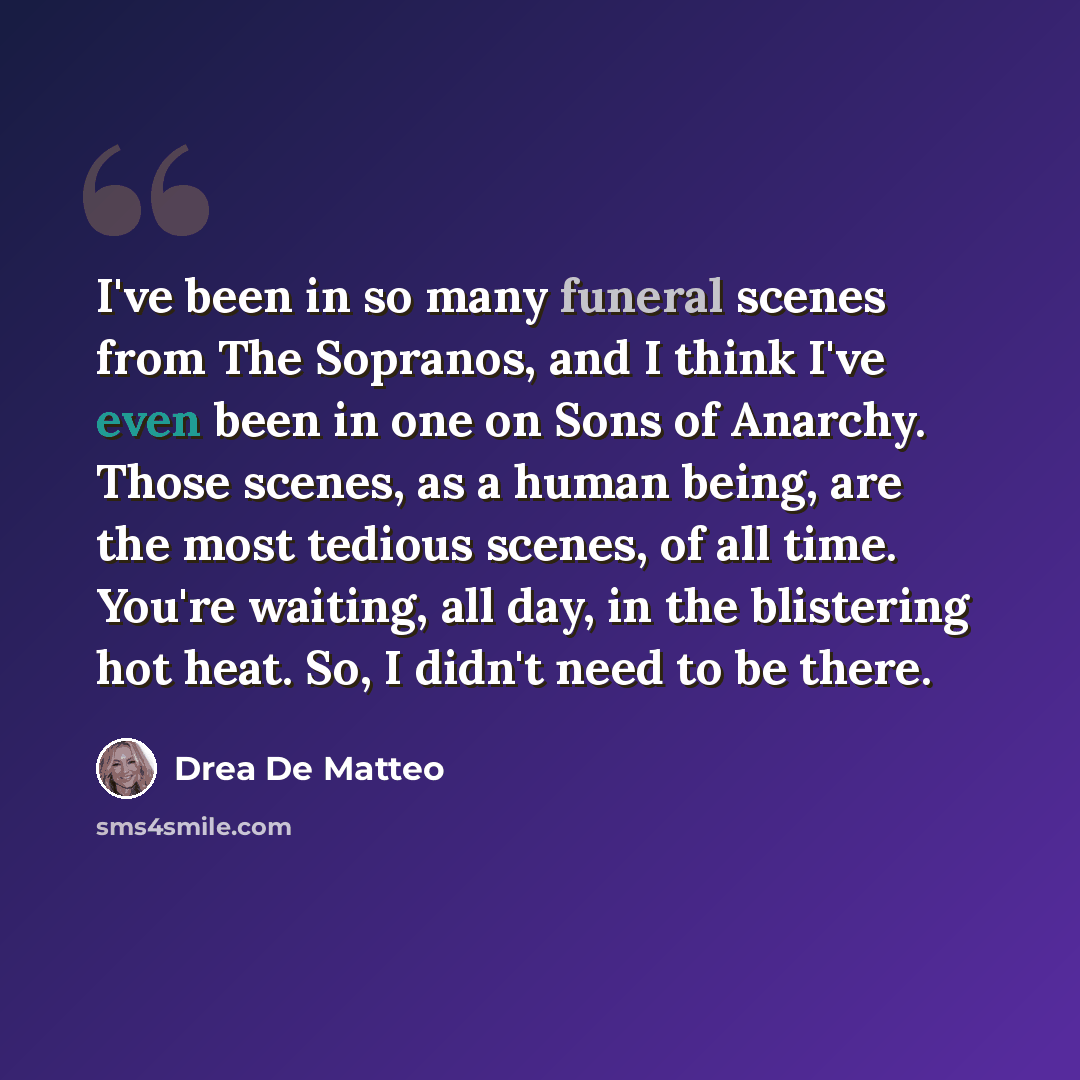 “I've been in so many funeral scenes from The Sopranos, and I think I've even been in one on Sons of Anarchy. Those scenes, as a human being, are the most tedious scenes, of all time. You're waiting, all day, in the blistering hot heat. So, I didn't need to be there.” quote by Drea de Matteo