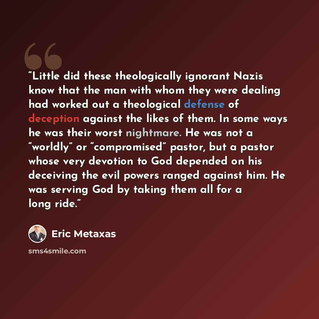 “Little did these theologically ignorant Nazis know that the man with whom they were dealing had worked out a theological defense of deception against the likes of them. In some ways he was their worst nightmare. He was not a “worldly” or “compromised” pastor, but a pastor whose very devotion to…” quote by Eric Metaxas
