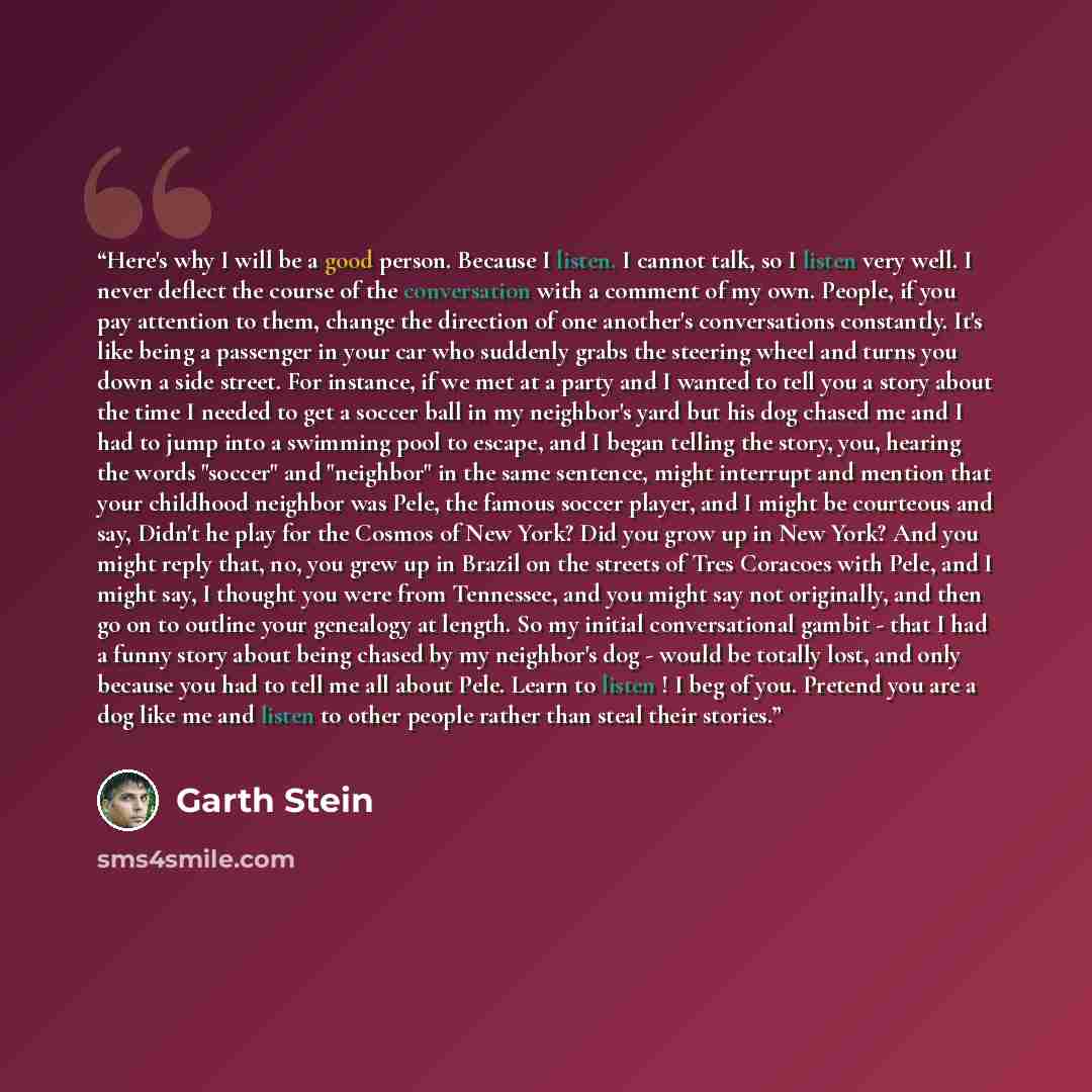 “Here's why I will be a good person. Because I listen. I cannot talk, so I listen very well. I never deflect the course of the conversation with a comment of my own. People, if you pay attention to them, change the direction of one another's conversations constantly. It's like being a passenger in…” quote by Garth Stein