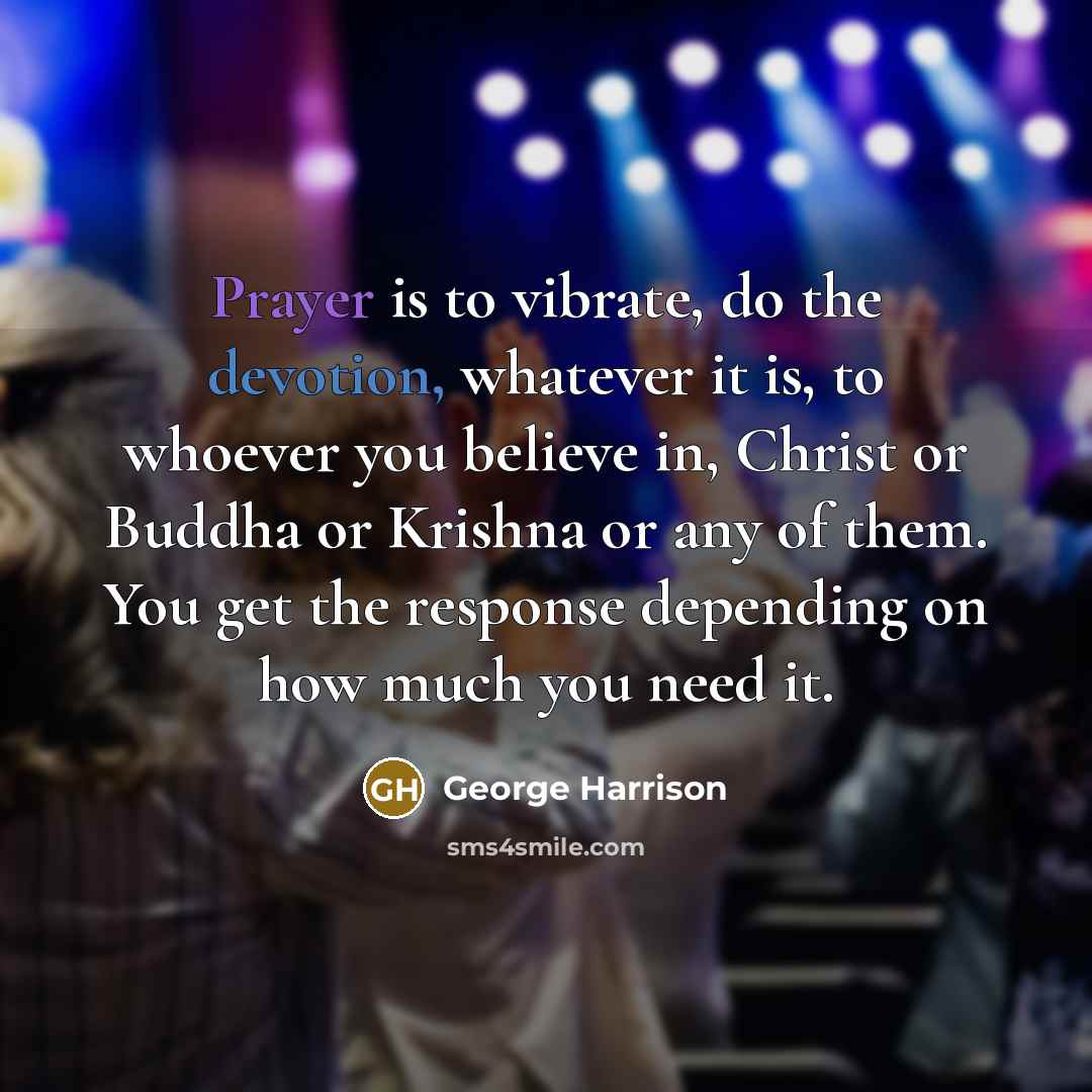 “Prayer is to vibrate, do the devotion, whatever it is, to whoever you believe in, Christ or Buddha or Krishna or any of them. You get the response depending on how much you need it.” quote by George Harrison