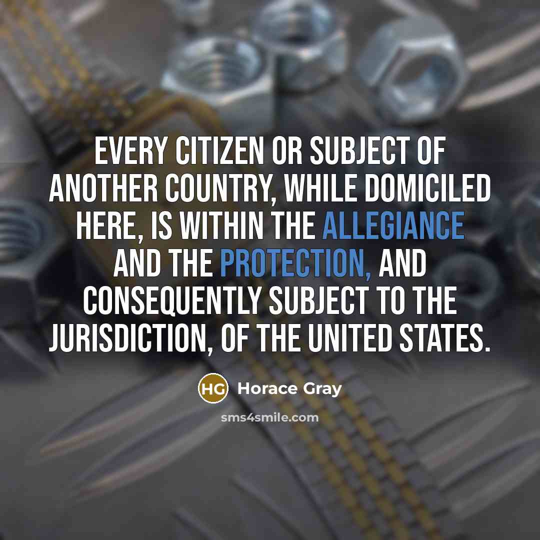 “Every citizen or subject of another country, while domiciled here, is within the allegiance and the protection, and consequently subject to the jurisdiction, of the United States.” quote by Horace Gray