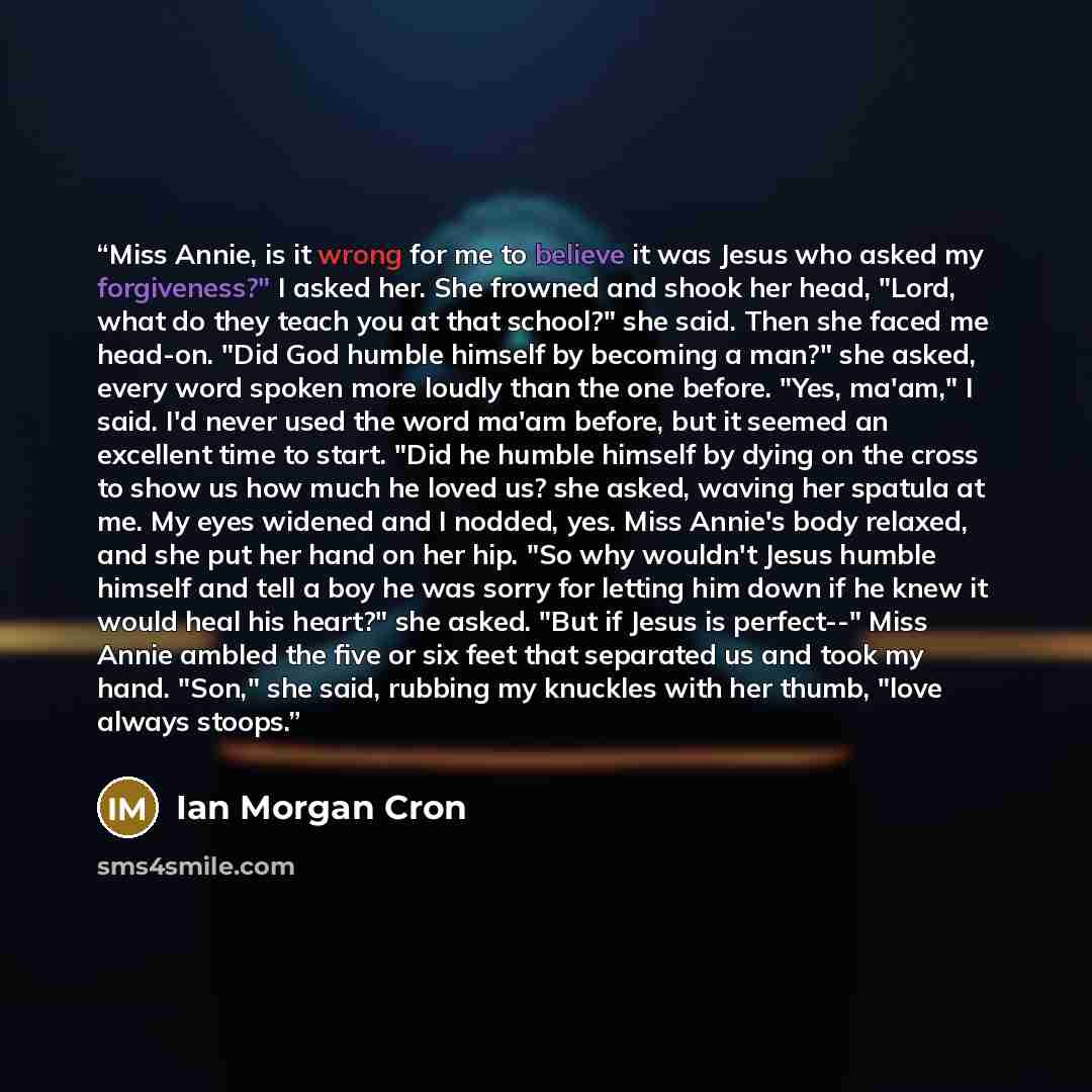 “Miss Annie, is it wrong for me to believe it was Jesus who asked my forgiveness?" I asked her. She frowned and shook her head, "Lord, what do they teach you at that school?" she said. Then she faced me head-on. "Did God humble himself by becoming a man?" she asked, every word spoken more loudly…” quote by Ian Morgan Cron
