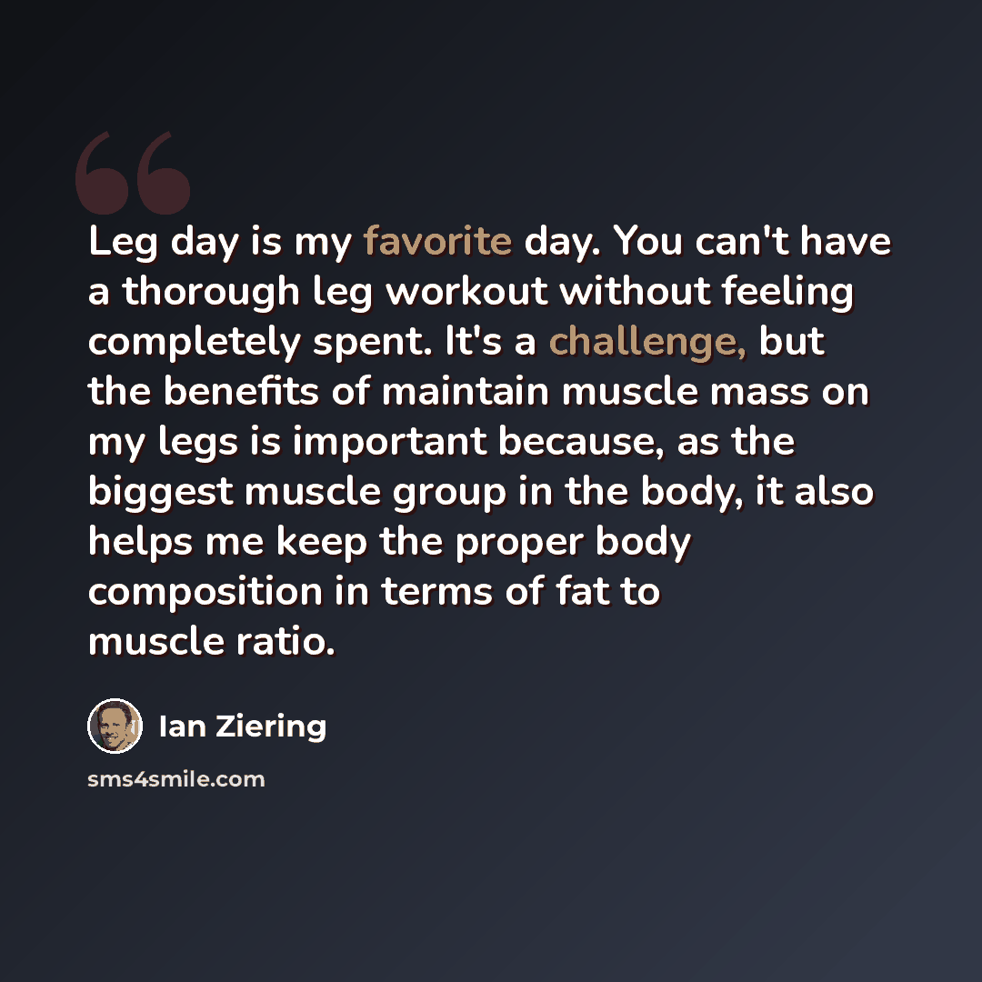 “Leg day is my favorite day. You can't have a thorough leg workout without feeling completely spent. It's a challenge, but the benefits of maintain muscle mass on my legs is important because, as the biggest muscle group in the body, it also helps me keep the proper body composition in terms of fat…” quote by Ian Ziering