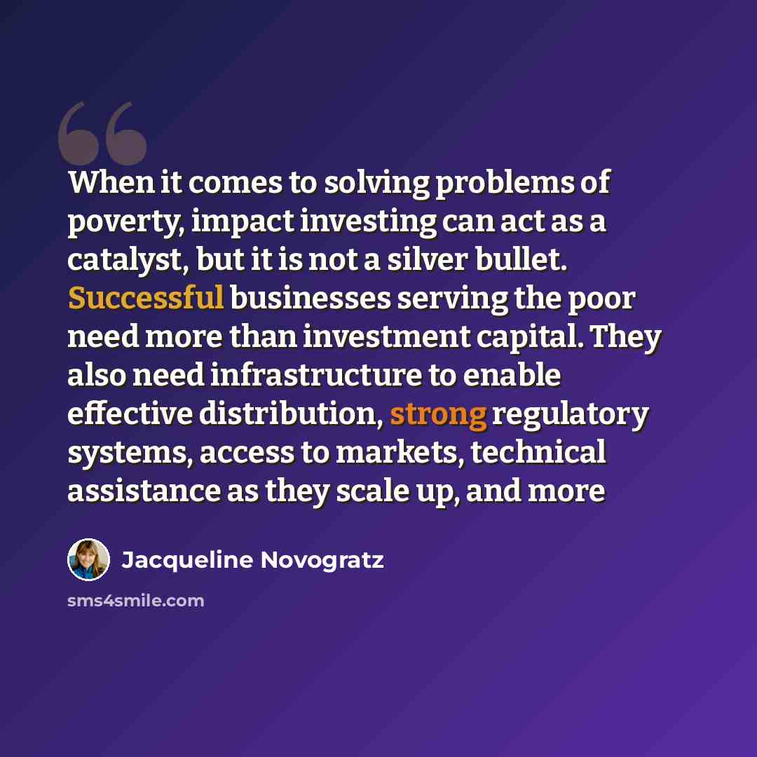“When it comes to solving problems of poverty, impact investing can act as a catalyst, but it is not a silver bullet. Successful businesses serving the poor need more than investment capital. They also need infrastructure to enable effective distribution, strong regulatory systems, access to…” quote by Jacqueline Novogratz