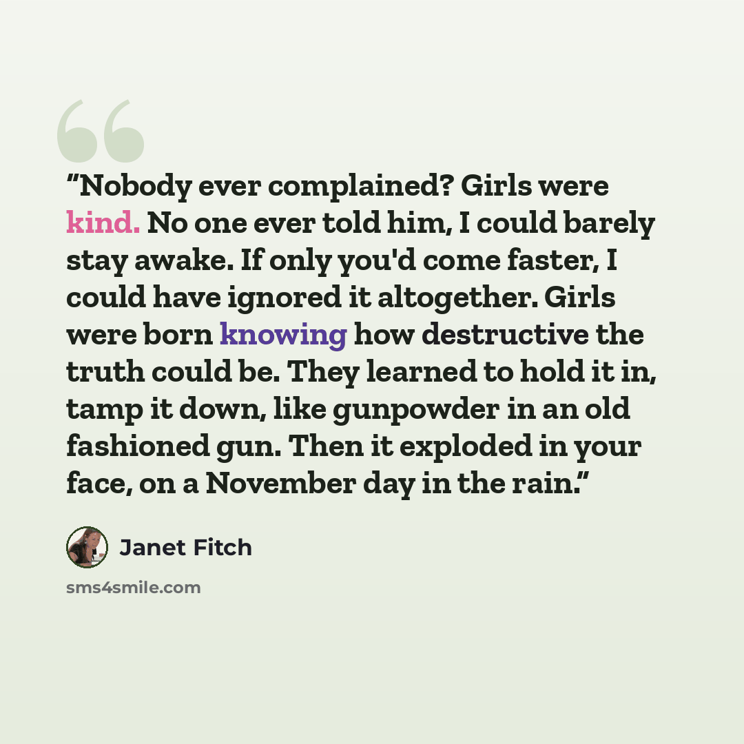“Nobody ever complained? Girls were kind. No one ever told him, I could barely stay awake. If only you'd come faster, I could have ignored it altogether. Girls were born knowing how destructive the truth could be. They learned to hold it in, tamp it down, like gunpowder in an old fashioned gun…” quote by Janet Fitch