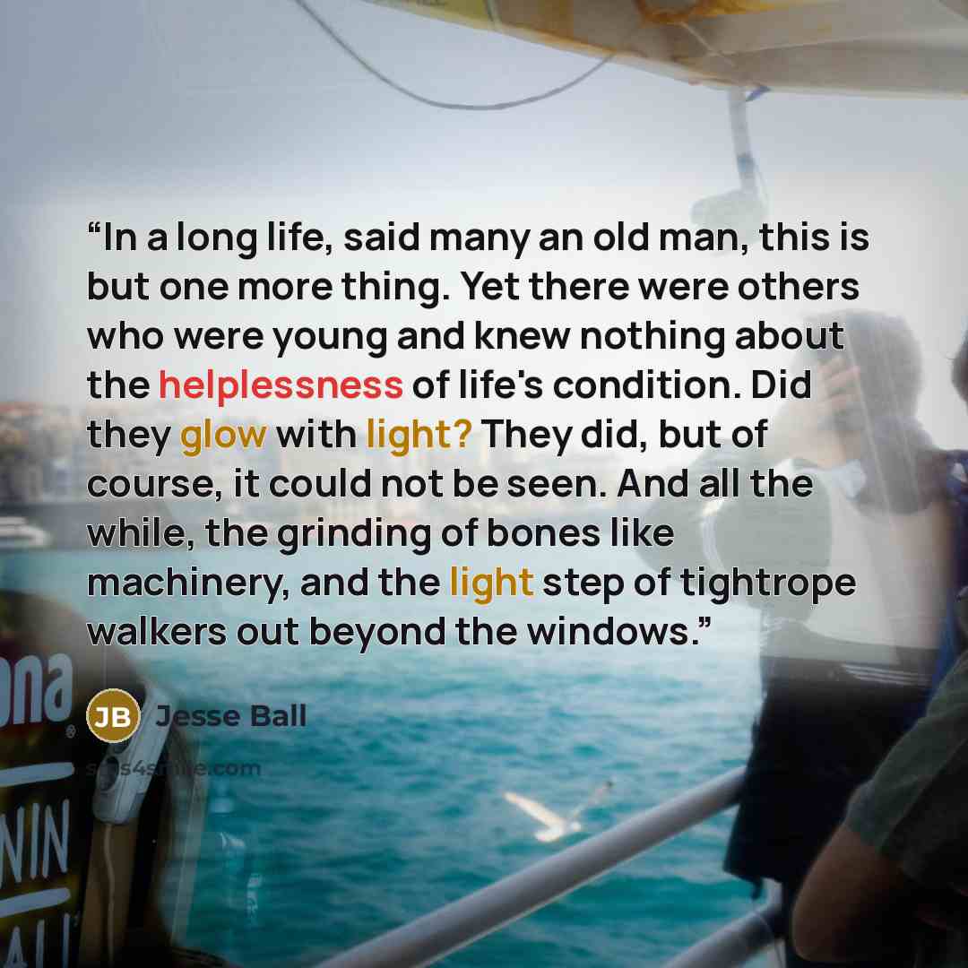 “In a long life, said many an old man, this is but one more thing. Yet there were others who were young and knew nothing about the helplessness of life's condition. Did they glow with light? They did, but of course, it could not be seen. And all the while, the grinding of bones like machinery, and…” quote by Jesse Ball