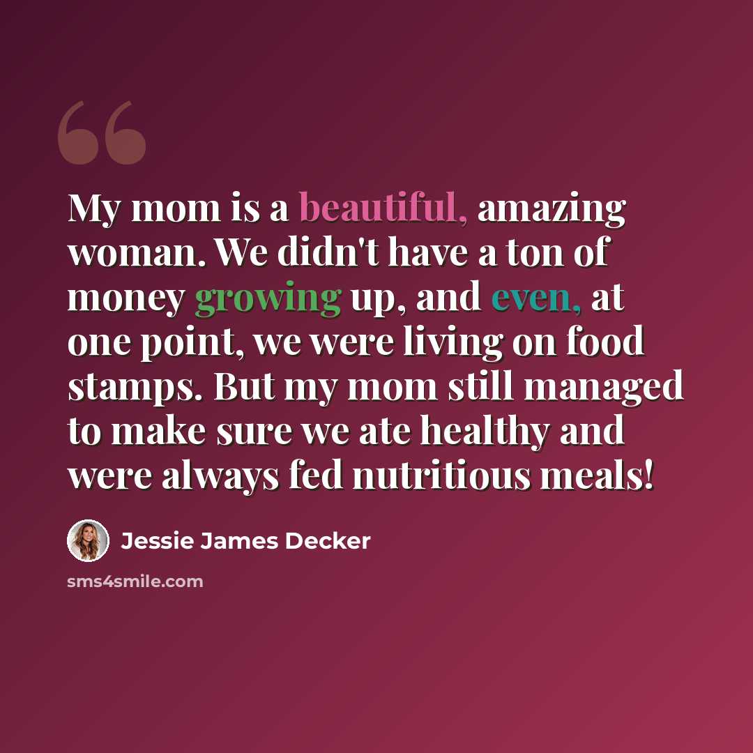 “My mom is a beautiful, amazing woman. We didn't have a ton of money growing up, and even, at one point, we were living on food stamps. But my mom still managed to make sure we ate healthy and were always fed nutritious meals!” quote by Jessie James Decker
