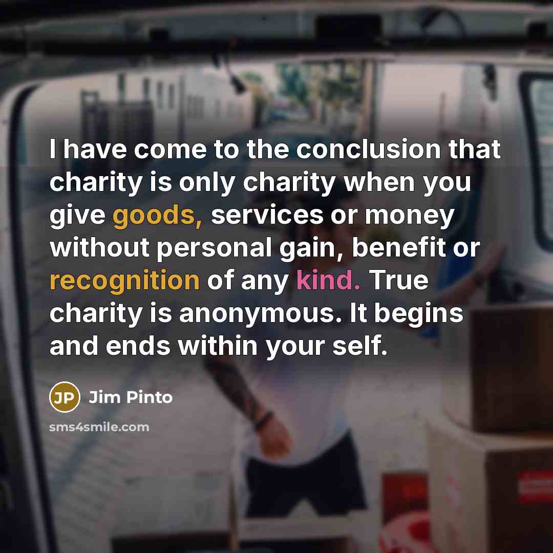 “I have come to the conclusion that charity is only charity when you give goods, services or money without personal gain, benefit or recognition of any kind. True charity is anonymous. It begins and ends within your self.” quote by Jim Pinto