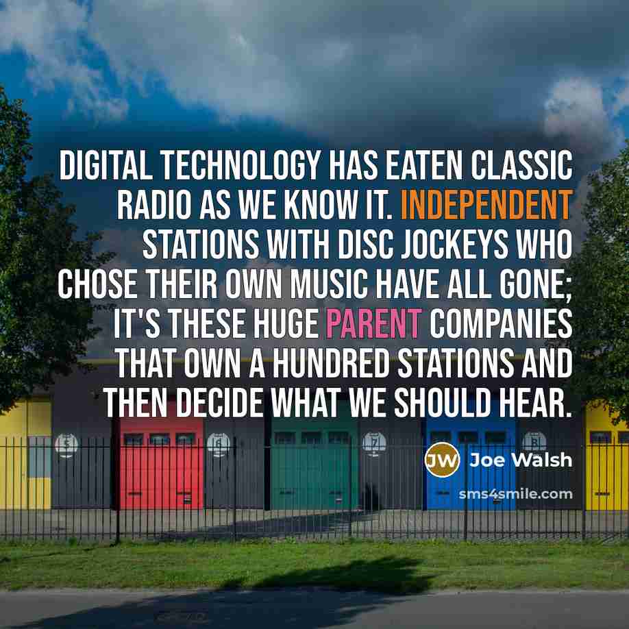 “Digital technology has eaten classic radio as we know it. Independent stations with disc jockeys who chose their own music have all gone; it's these huge parent companies that own a hundred stations and then decide what we should hear.” quote by Joe Walsh