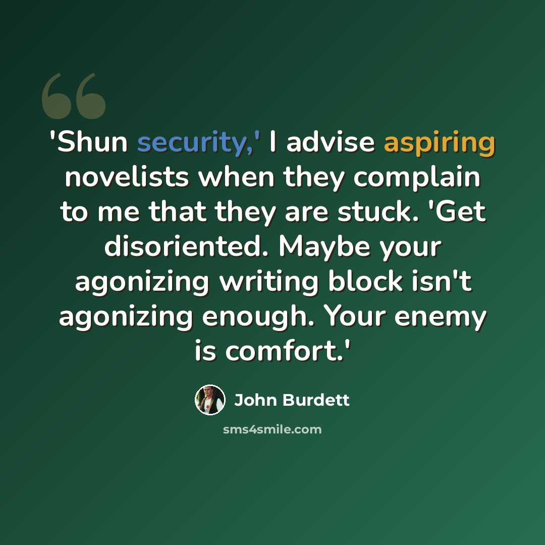 “'Shun security,' I advise aspiring novelists when they complain to me that they are stuck. 'Get disoriented. Maybe your agonizing writing block isn't agonizing enough. Your enemy is comfort.'” quote by John Burdett