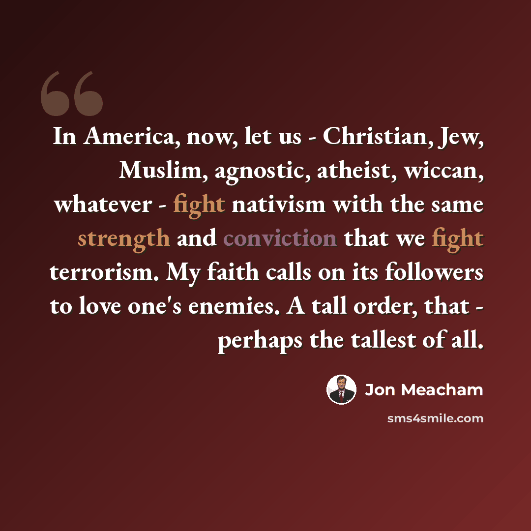 “In America, now, let us - Christian, Jew, Muslim, agnostic, atheist, wiccan, whatever - fight nativism with the same strength and conviction that we fight terrorism. My faith calls on its followers to love one's enemies. A tall order, that - perhaps the tallest of all.” quote by Jon Meacham