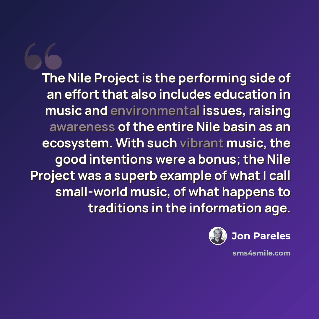 “The Nile Project is the performing side of an effort that also includes education in music and environmental issues, raising awareness of the entire Nile basin as an ecosystem. With such vibrant music, the good intentions were a bonus; the Nile Project was a superb example of what I call…” quote by Jon Pareles