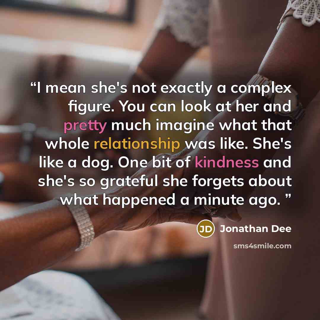 “I mean she's not exactly a complex figure. You can look at her and pretty much imagine what that whole relationship was like. She's like a dog. One bit of kindness and she's so grateful she forgets about what happened a minute ago.” quote by Jonathan Dee