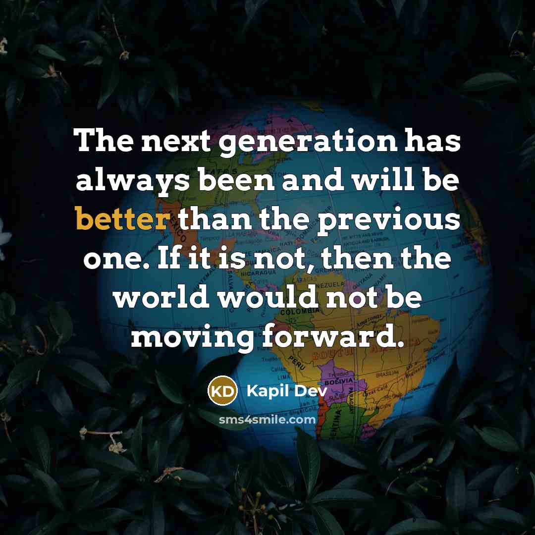 “The next generation has always been and will be better than the previous one. If it is not, then the world would not be moving forward.” quote by Kapil Dev