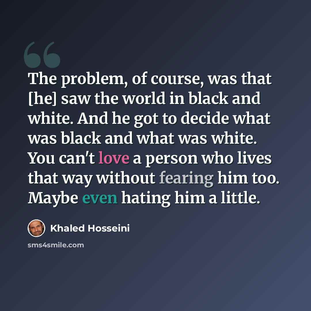 “The problem, of course, was that [he] saw the world in black and white. And he got to decide what was black and what was white. You can't love a person who lives that way without fearing him too. Maybe even hating him a little.” quote by Khaled Hosseini
