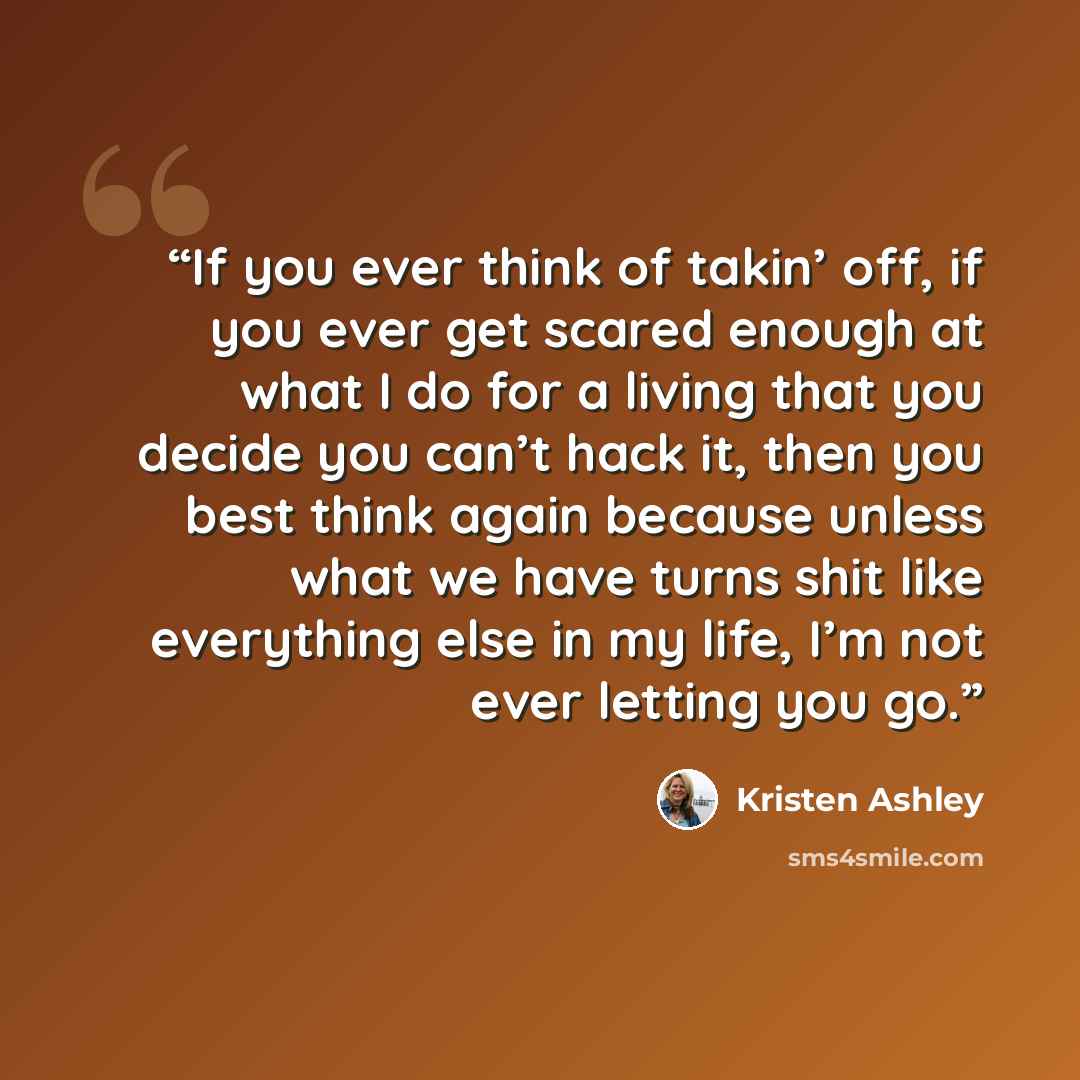 “If you ever think of takin’ off, if you ever get scared enough at what I do for a living that you decide you can’t hack it, then you best think again because unless what we have turns shit like everything else in my life, I’m not ever letting you go.” quote by Kristen Ashley