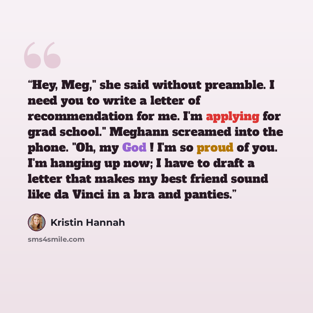 “Hey, Meg," she said without preamble. I need you to write a letter of recommendation for me. I'm applying for grad school." Meghann screamed into the phone. "Oh, my God ! I'm so proud of you. I'm hanging up now; I have to draft a letter that makes my best friend sound like da Vinci in a bra and…” quote by Kristin Hannah