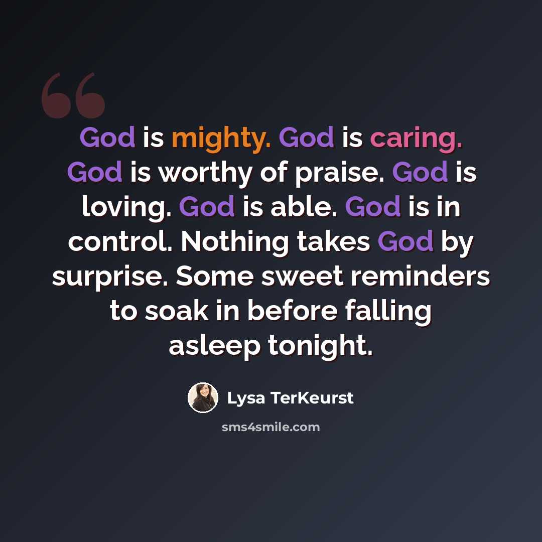 “God is mighty. God is caring. God is worthy of praise. God is loving. God is able. God is in control. Nothing takes God by surprise. Some sweet reminders to soak in before falling asleep tonight.” quote by Lysa TerKeurst