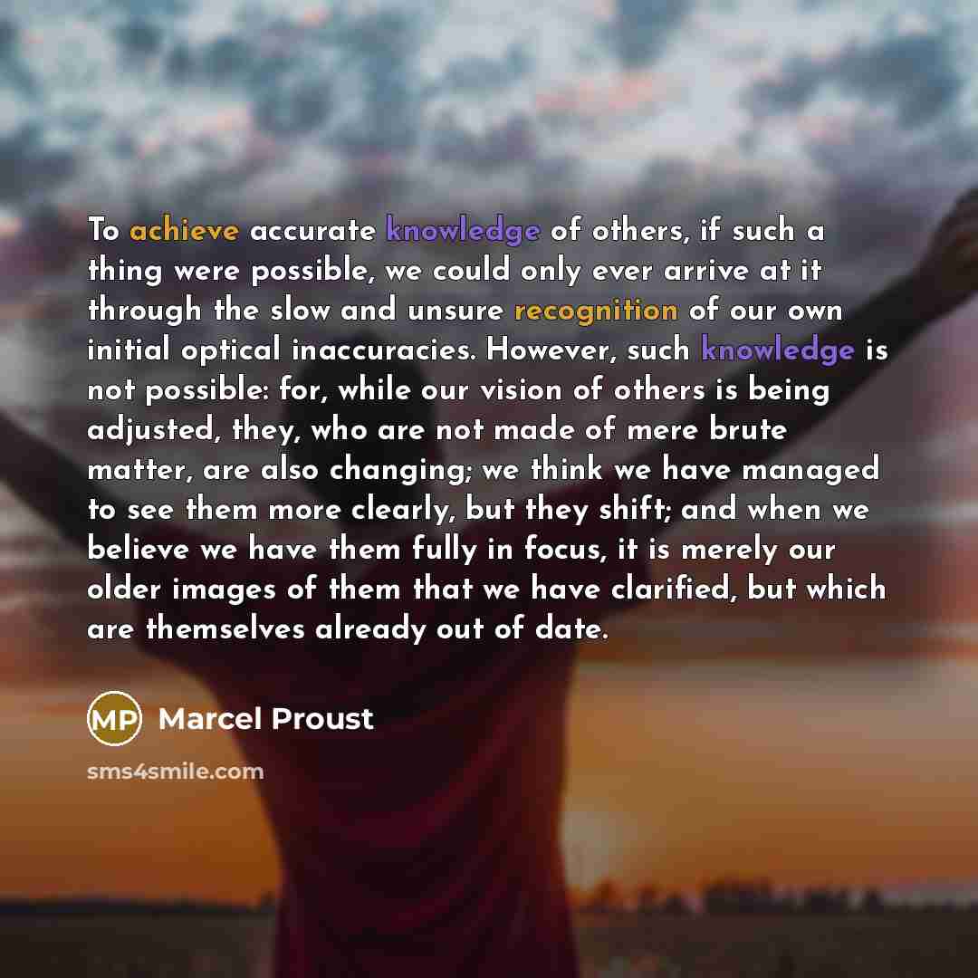 “To achieve accurate knowledge of others, if such a thing were possible, we could only ever arrive at it through the slow and unsure recognition of our own initial optical inaccuracies. However, such knowledge is not possible: for, while our vision of others is being adjusted, they, who are not…” quote by Marcel Proust