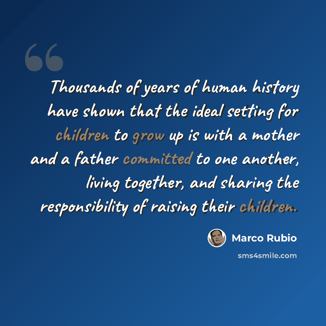“Thousands of years of human history have shown that the ideal setting for children to grow up is with a mother and a father committed to one another, living together, and sharing the responsibility of raising their children.” quote by Marco Rubio