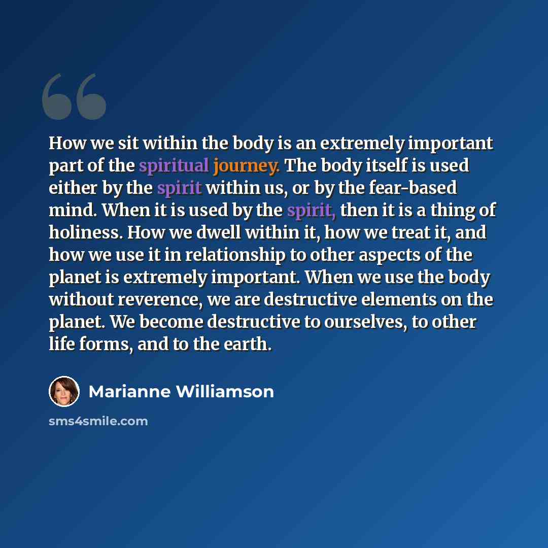 “How we sit within the body is an extremely important part of the spiritual journey. The body itself is used either by the spirit within us, or by the fear-based mind. When it is used by the spirit, then it is a thing of holiness. How we dwell within it, how we treat it, and how we use it in…” quote by Marianne Williamson