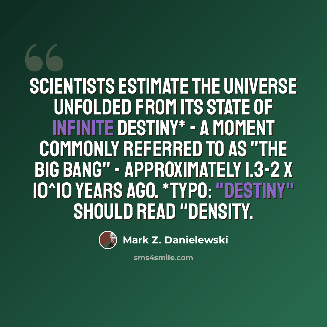 “Scientists estimate the universe unfolded from its state of infinite destiny* - a moment commonly referred to as "the big bang" - approximately 1.3-2 x 10^10 years ago. *Typo: "destiny" should read "density.” quote by Mark Z. Danielewski