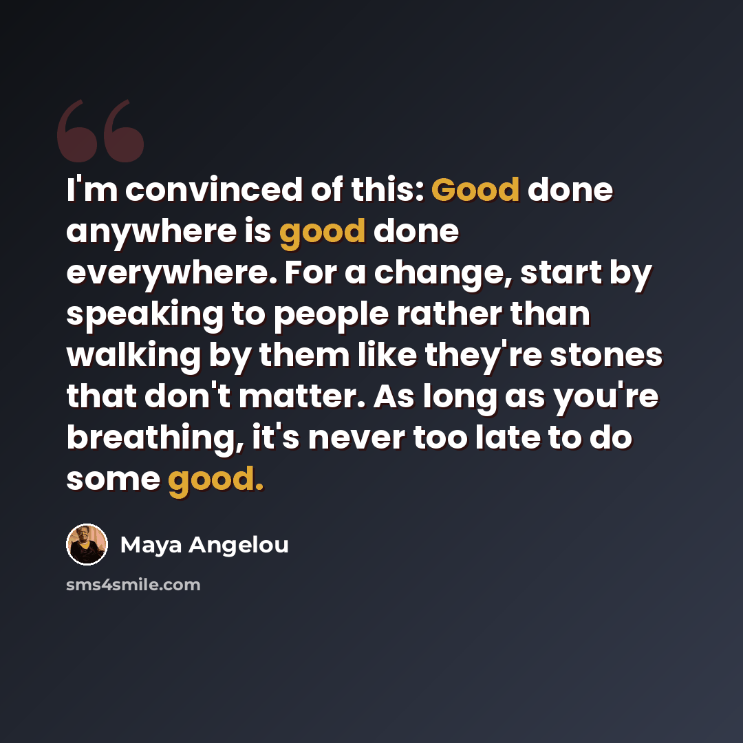 “I'm convinced of this: Good done anywhere is good done everywhere. For a change, start by speaking to people rather than walking by them like they're stones that don't matter. As long as you're breathing, it's never too late to do some good.” quote by Maya Angelou