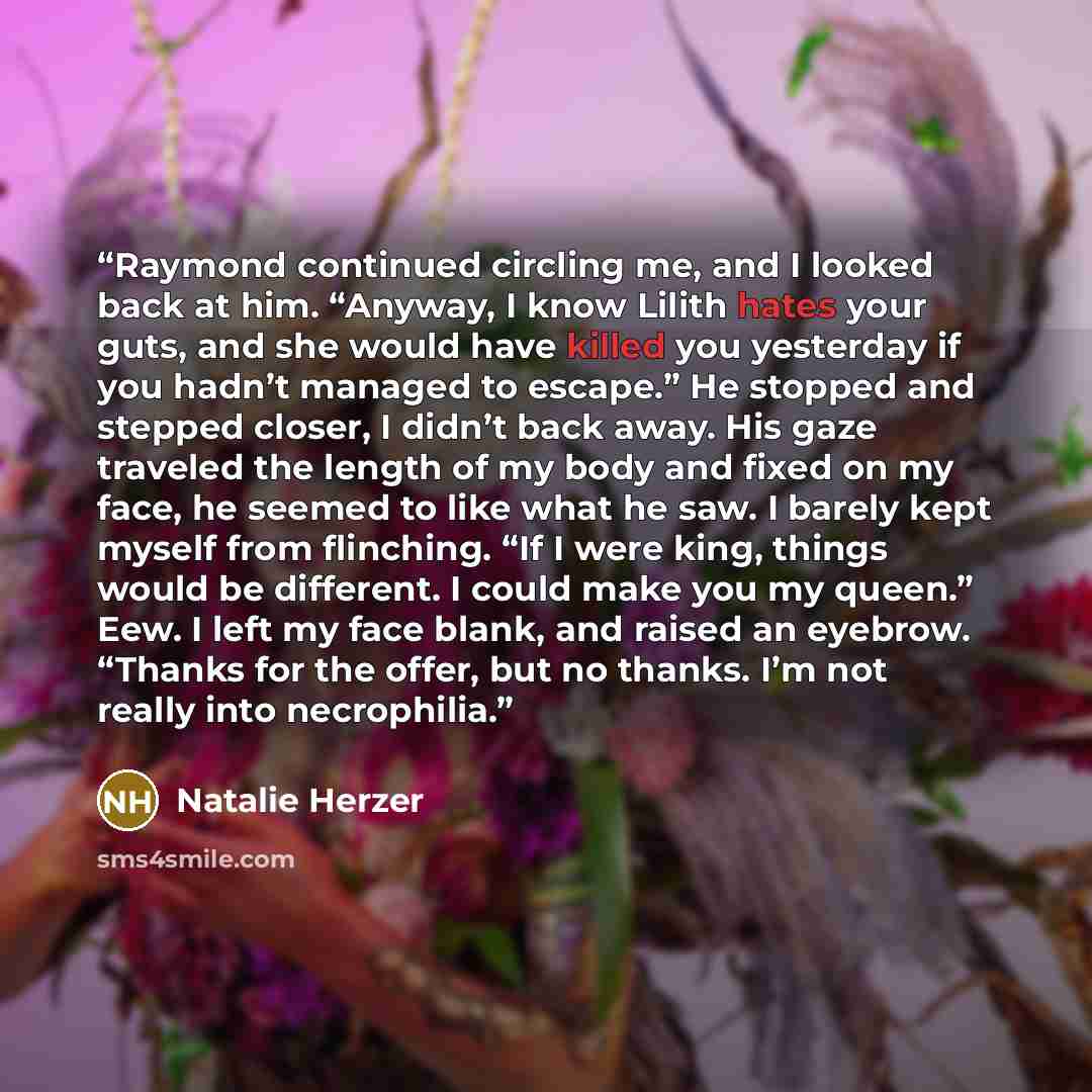 “Raymond continued circling me, and I looked back at him. “Anyway, I know Lilith hates your guts, and she would have killed you yesterday if you hadn’t managed to escape.” He stopped and stepped closer, I didn’t back away. His gaze traveled the length of my body and fixed on my face, he seemed to…” quote by Natalie Herzer