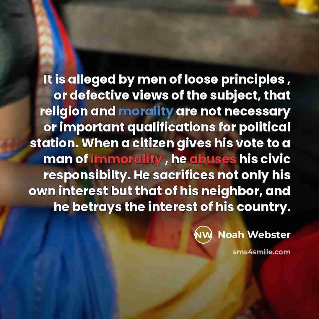 “It is alleged by men of loose principles , or defective views of the subject, that religion and morality are not necessary or important qualifications for political station. When a citizen gives his vote to a man of immorality , he abuses his civic responsibilty. He sacrifices not only his own…” quote by Noah Webster